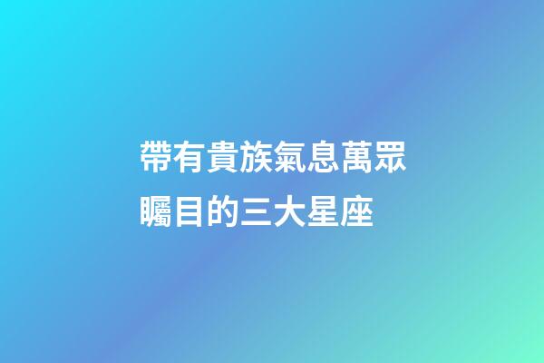 帶有貴族氣息萬眾矚目的三大星座