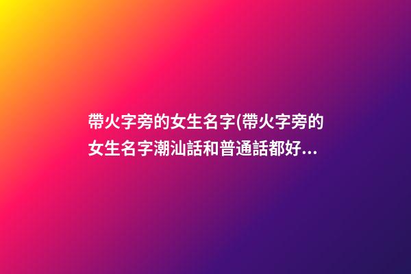 帶火字旁的女生名字(帶火字旁的女生名字潮汕話和普通話都好聽)
