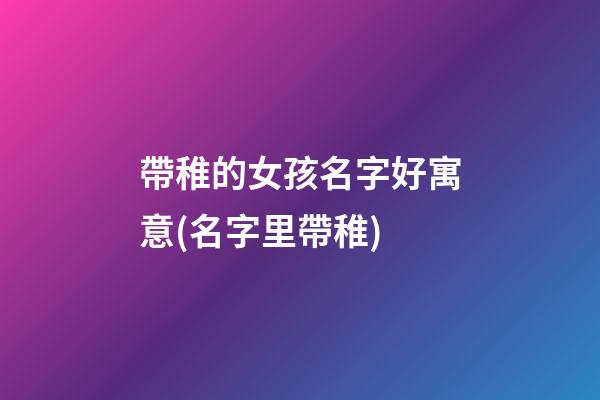 帶稚的女孩名字好寓意(名字里帶稚)