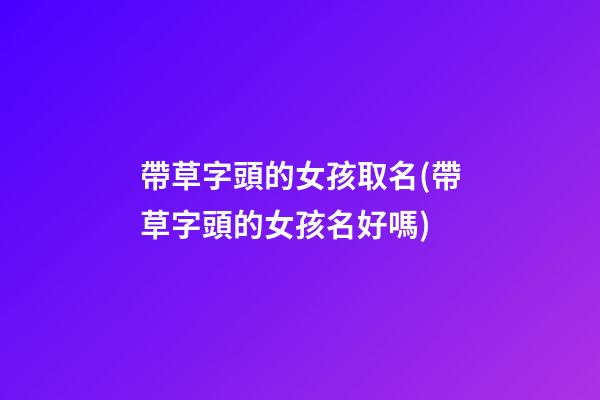 帶草字頭的女孩取名(帶草字頭的女孩名好嗎)