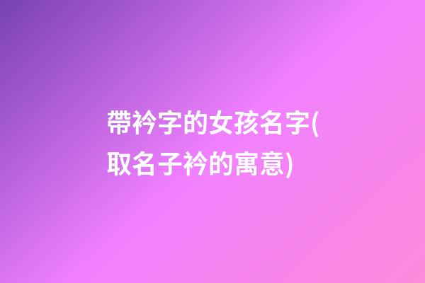 帶衿字的女孩名字(取名子衿的寓意)