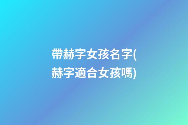 帶赫字女孩名字(赫字適合女孩嗎)
