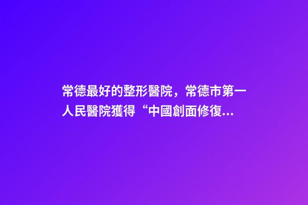 常德最好的整形醫院，常德市第一人民醫院獲得“中國創面修復?？平ㄔO培養單位”的稱號