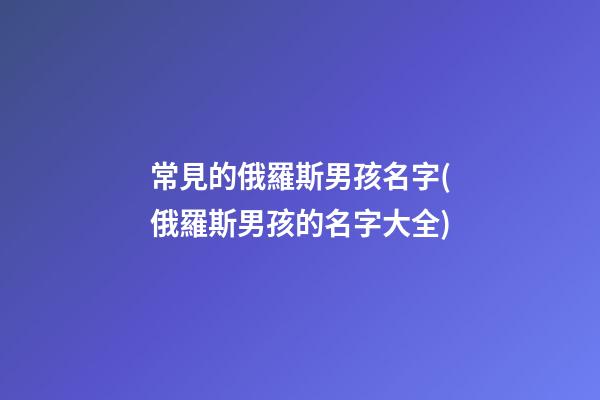 常見的俄羅斯男孩名字(俄羅斯男孩的名字大全)
