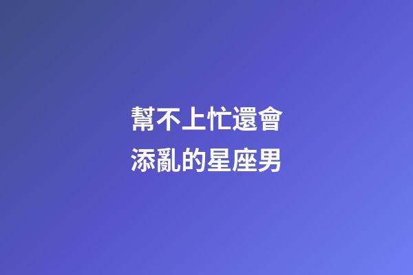 幫不上忙還會添亂的星座男-第1張-星座運勢-玄機派