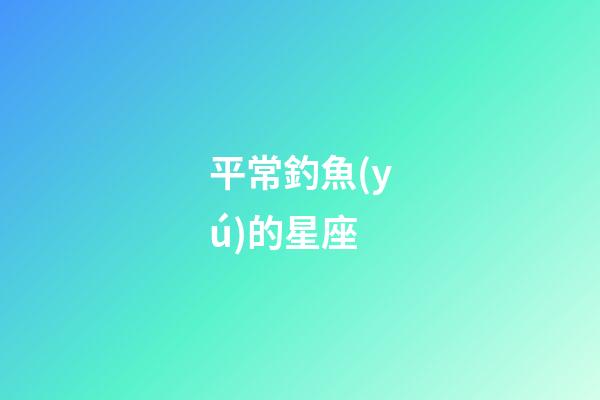 平常釣魚(yú)的星座-第1張-星座運(yùn)勢(shì)-玄機(jī)派