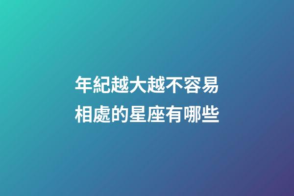 年紀越大越不容易相處的星座有哪些-第1張-星座運勢-玄機派