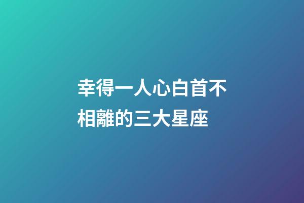 幸得一人心白首不相離的三大星座