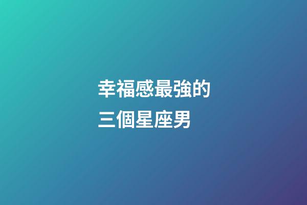 幸福感最強的三個星座男-第1張-星座運勢-玄機派
