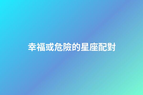 幸福或危險的星座配對-第1張-星座運勢-玄機派