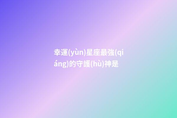 幸運(yùn)星座最強(qiáng)的守護(hù)神是