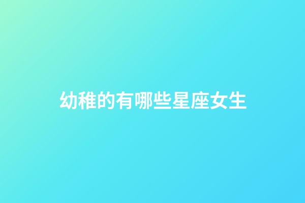 幼稚的有哪些星座女生-第1張-星座運勢-玄機派