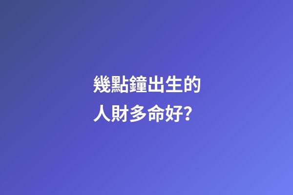 幾點鐘出生的人財多命好？