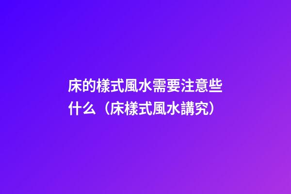 床的樣式風水需要注意些什么（床樣式風水講究）