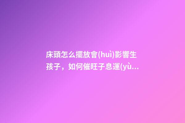床頭怎么擺放會(huì)影響生孩子，如何催旺子息運(yùn)勢(shì)