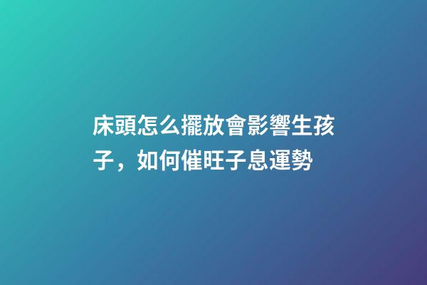 床頭怎么擺放會影響生孩子，如何催旺子息運勢