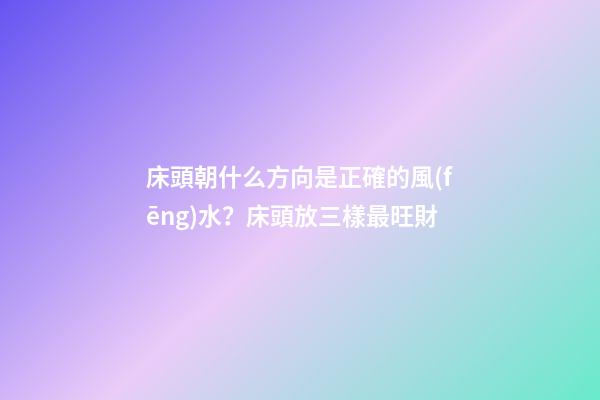 床頭朝什么方向是正確的風(fēng)水？床頭放三樣最旺財