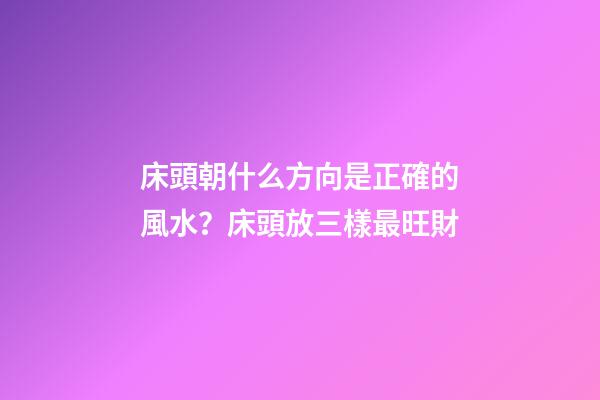 床頭朝什么方向是正確的風水？床頭放三樣最旺財