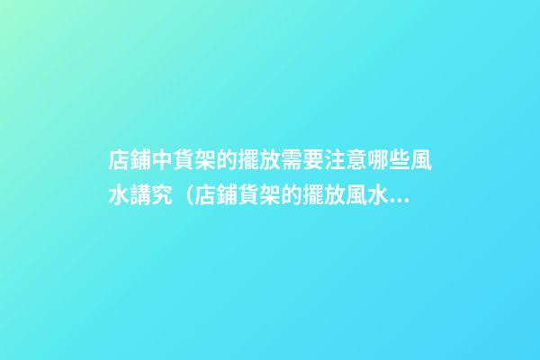 店鋪中貨架的擺放需要注意哪些風水講究（店鋪貨架的擺放風水禁忌）