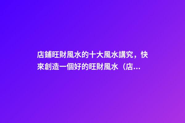 店鋪旺財風水的十大風水講究，快來創造一個好的旺財風水（店鋪旺財風水知識大全）