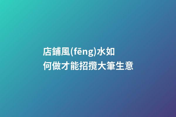 店鋪風(fēng)水如何做才能招攬大筆生意