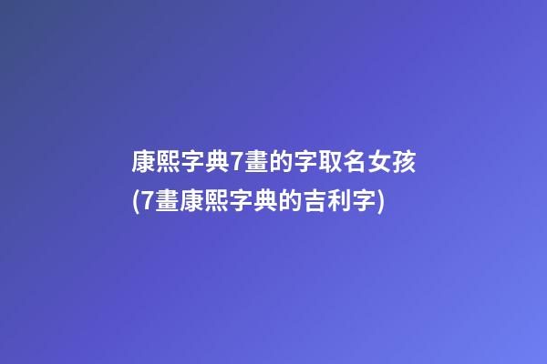 康熙字典7畫的字取名女孩(7畫康熙字典的吉利字)