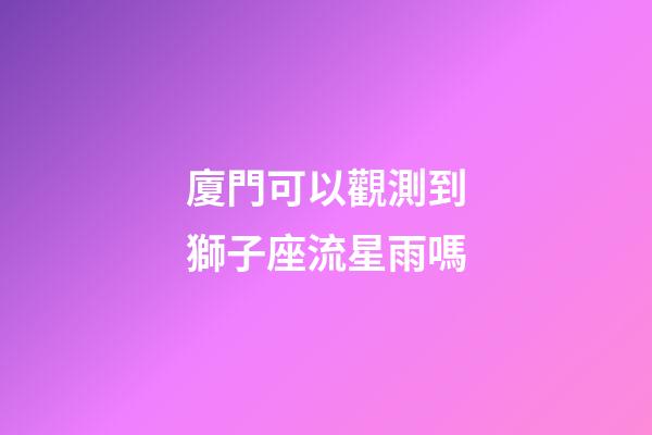 廈門可以觀測到獅子座流星雨嗎-第1張-星座運勢-玄機派