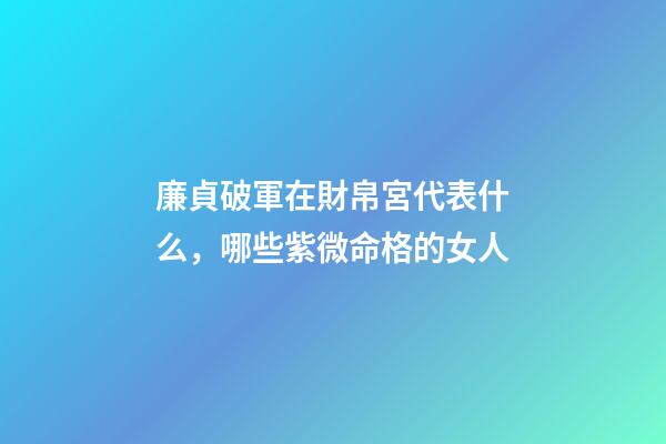 廉貞破軍在財帛宮代表什么，哪些紫微命格的女人