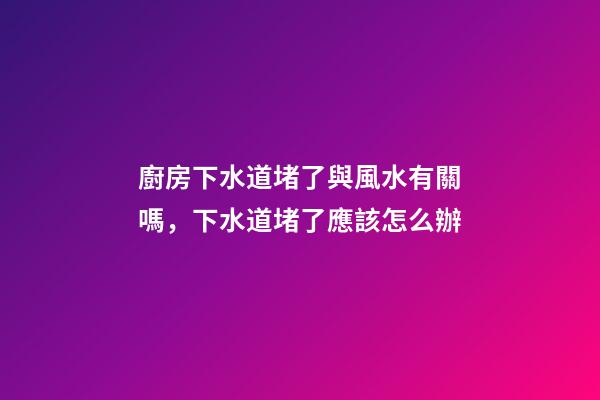 廚房下水道堵了與風水有關嗎，下水道堵了應該怎么辦