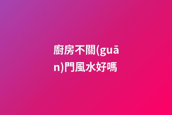 廚房不關(guān)門風水好嗎