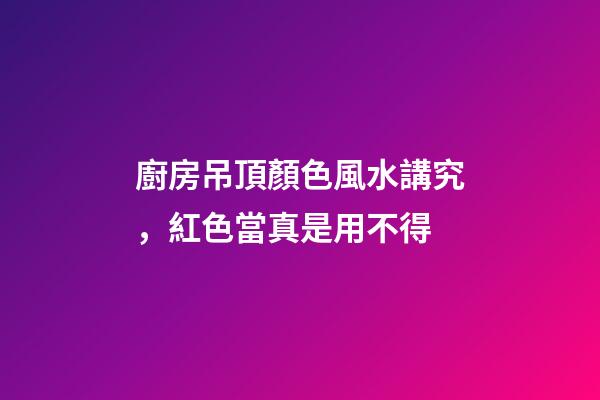 廚房吊頂顏色風水講究，紅色當真是用不得