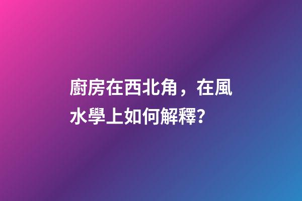 廚房在西北角，在風水學上如何解釋？