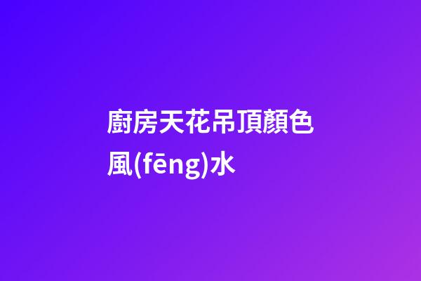 廚房天花吊頂顏色風(fēng)水