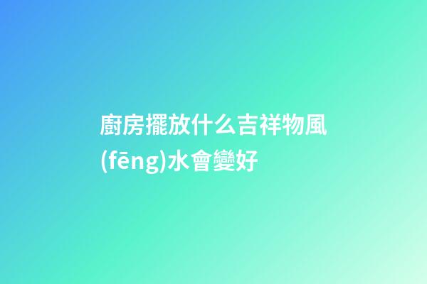 廚房擺放什么吉祥物風(fēng)水會變好