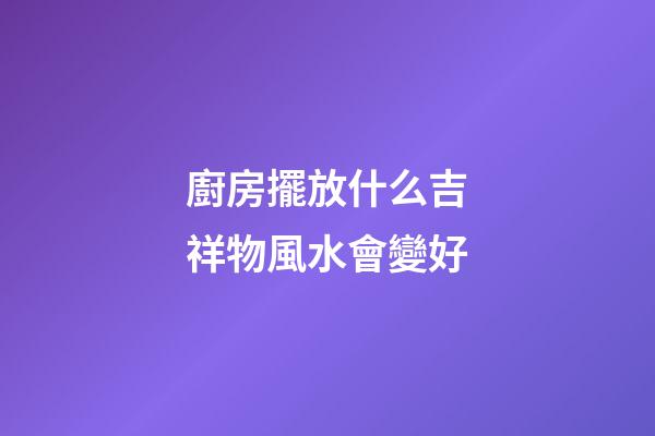 廚房擺放什么吉祥物風水會變好