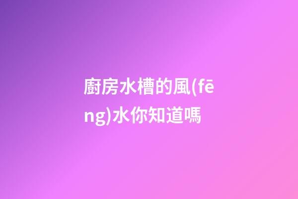 廚房水槽的風(fēng)水你知道嗎