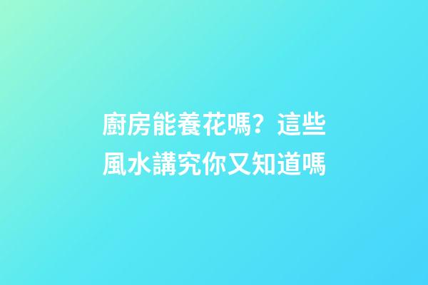 廚房能養花嗎？這些風水講究你又知道嗎