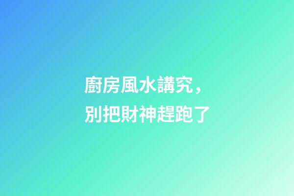 廚房風水講究，別把財神趕跑了