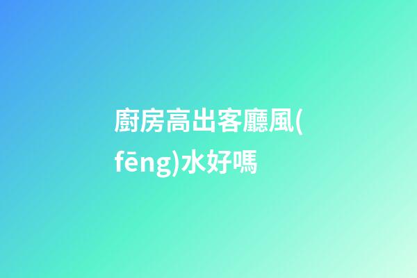 廚房高出客廳風(fēng)水好嗎
