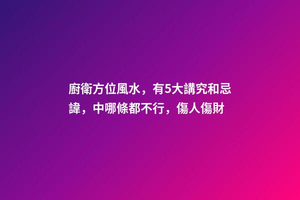 廚衛方位風水，有5大講究和忌諱，中哪條都不行，傷人傷財