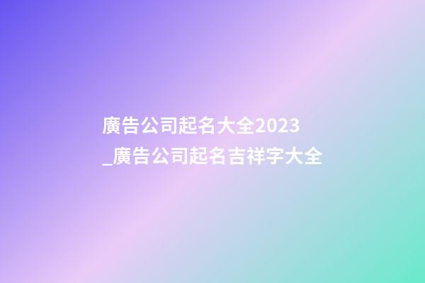 廣告公司起名大全2023_廣告公司起名吉祥字大全-第1張-公司起名-玄機(jī)派