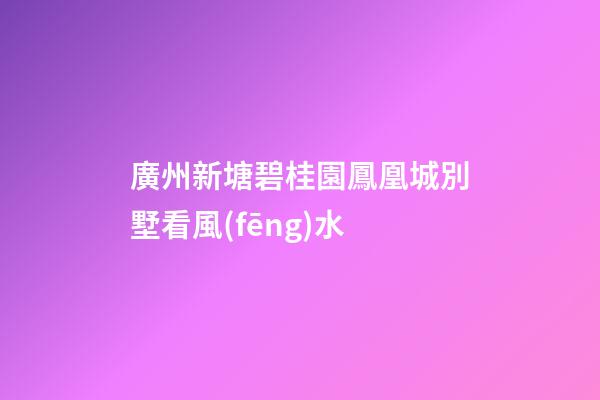 廣州新塘碧桂園鳳凰城別墅看風(fēng)水