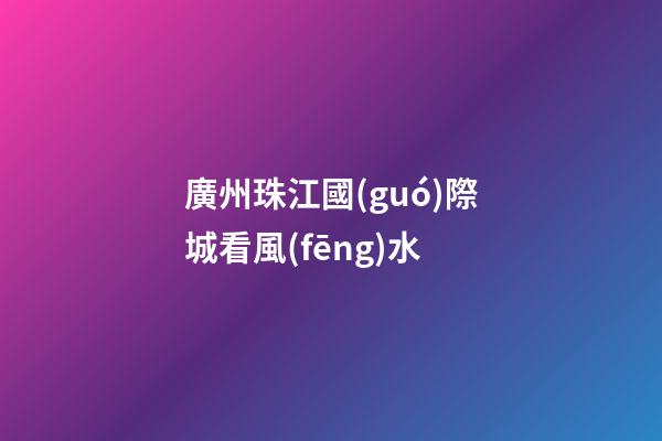 廣州珠江國(guó)際城看風(fēng)水