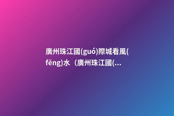 廣州珠江國(guó)際城看風(fēng)水（廣州珠江國(guó)際城在哪里）