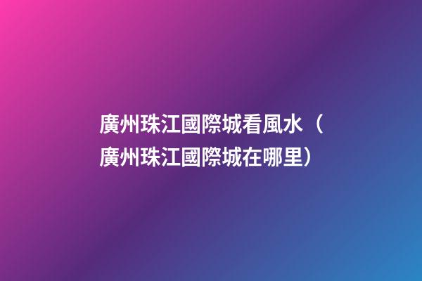 廣州珠江國際城看風水（廣州珠江國際城在哪里）