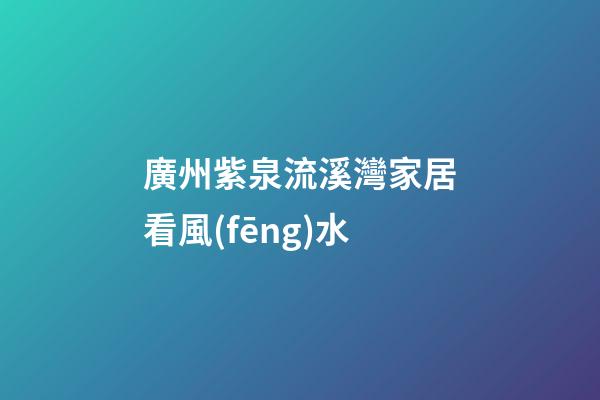 廣州紫泉流溪灣家居看風(fēng)水