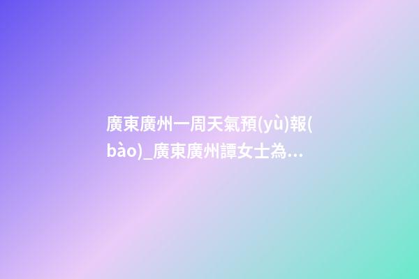 廣東廣州一周天氣預(yù)報(bào)_廣東廣州譚女士為新生雞寶寶取名時(shí)尚型套餐-第1張-公司起名-玄機(jī)派