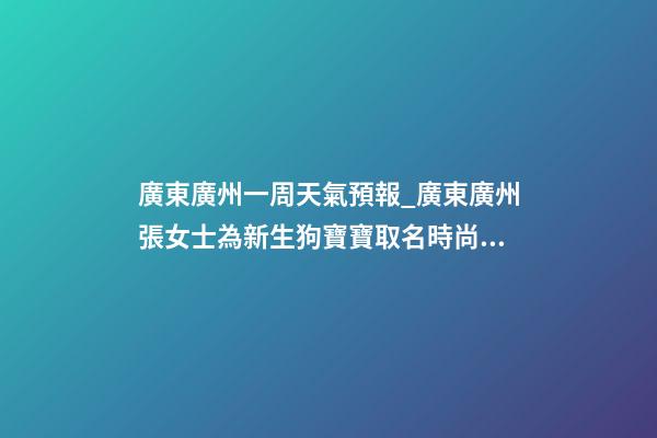 廣東廣州一周天氣預報_廣東廣州張女士為新生狗寶寶取名時尚型套餐-第1張-公司起名-玄機派