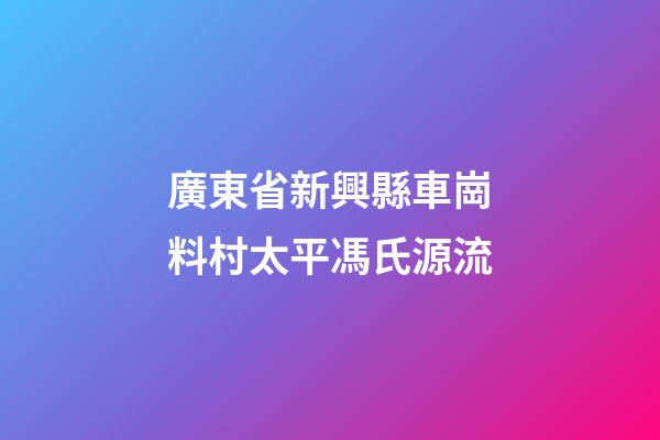 廣東省新興縣車崗料村太平馮氏源流