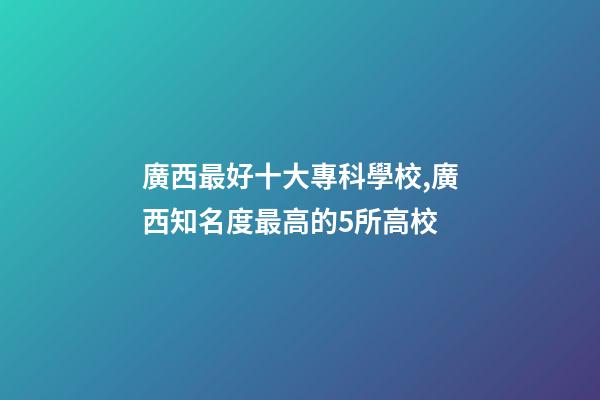 廣西最好十大??茖W校,廣西知名度最高的5所高校-第1張-觀點-玄機派